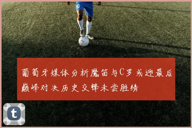 葡萄牙媒体分析魔笛与C罗或迎最后巅峰对决历史交锋未尝胜绩