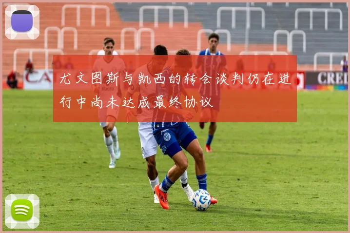尤文图斯与凯西的转会谈判仍在进行中尚未达成最终协议