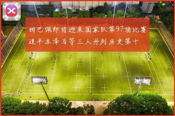 姆巴佩即将迎来国家队第97场比赛追平本泽马等三人并列历史第十