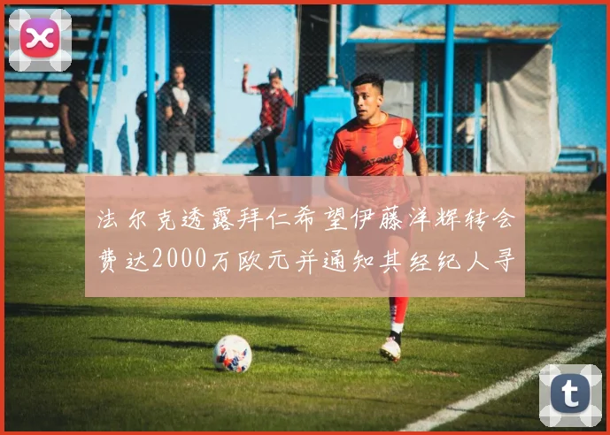 法尔克透露拜仁希望伊藤洋辉转会费达2000万欧元并通知其经纪人寻找新东家