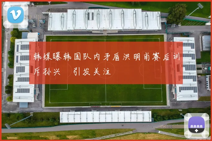韩媒曝韩国队内矛盾洪明甫赛后训斥孙兴慜引发关注