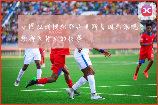 小图拉姆揭秘邓弗里斯与姆巴佩视频聊天背后的故事