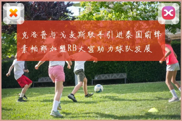 克洛普与戈麦斯联手引进泰国前锋素帕那加盟RB大宫助力球队发展