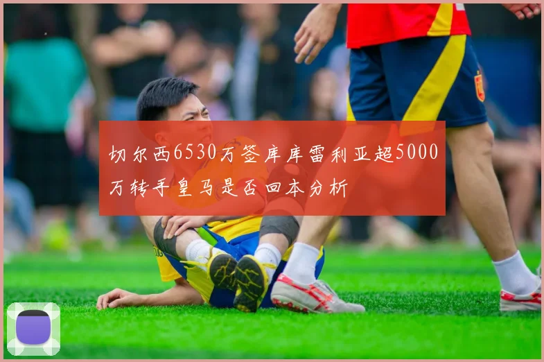 切尔西6530万签库库雷利亚超5000万转手皇马是否回本分析