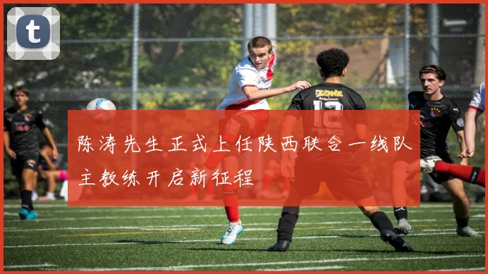陈涛先生正式上任陕西联合一线队主教练开启新征程