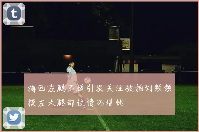 梅西左腿不适引发关注被拍到频频摸左大腿部位情况堪忧