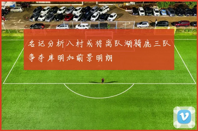 名记分析八村或将离队湖骑鹿三队争夺库明加前景明朗