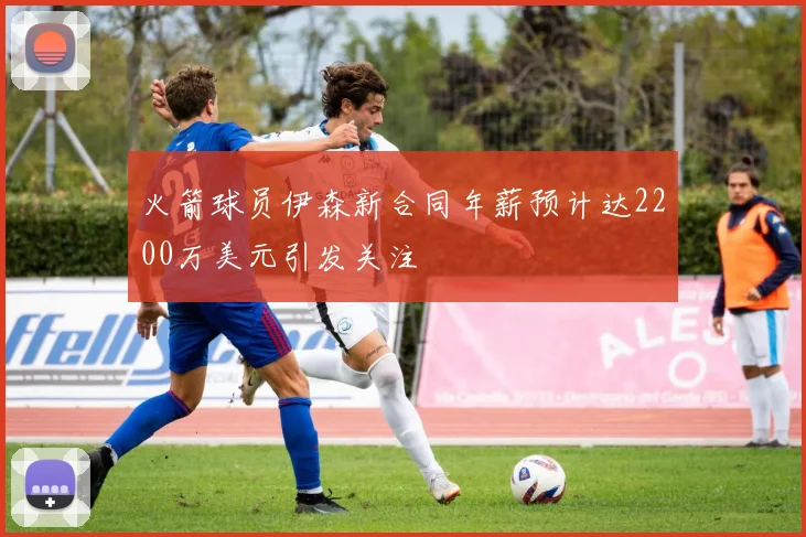 火箭球员伊森新合同年薪预计达2200万美元引发关注