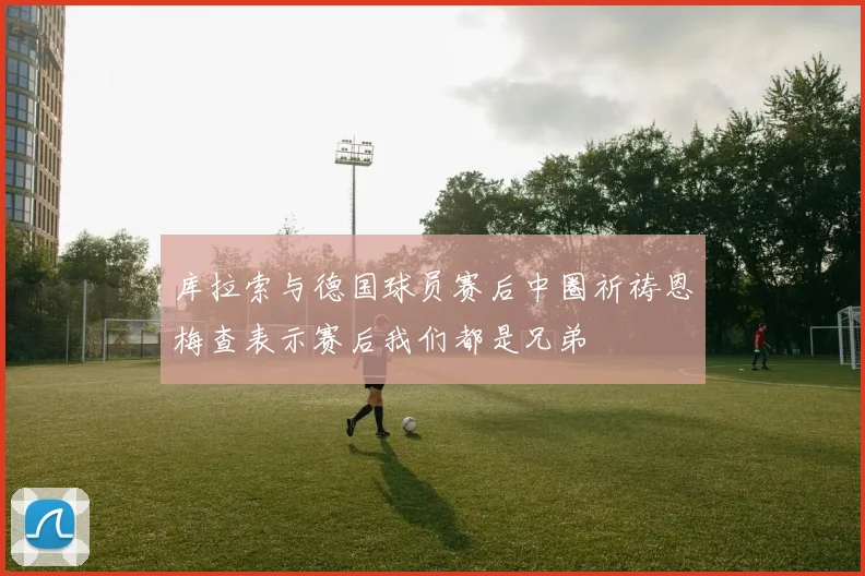 库拉索与德国球员赛后中圈祈祷恩梅查表示赛后我们都是兄弟
