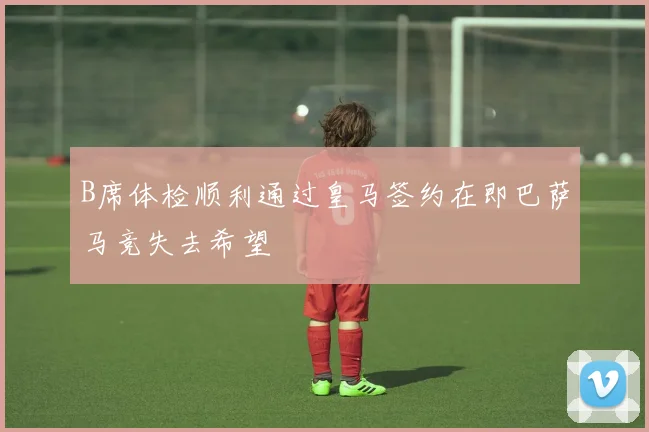 B席体检顺利通过皇马签约在即巴萨马竞失去希望