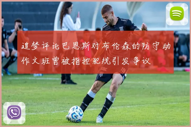 追梦评论巴恩斯对布伦森的防守动作文班曾被指控犯规引发争议