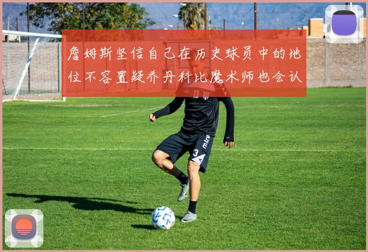 詹姆斯坚信自己在历史球员中的地位不容置疑乔丹科比魔术师也会认同