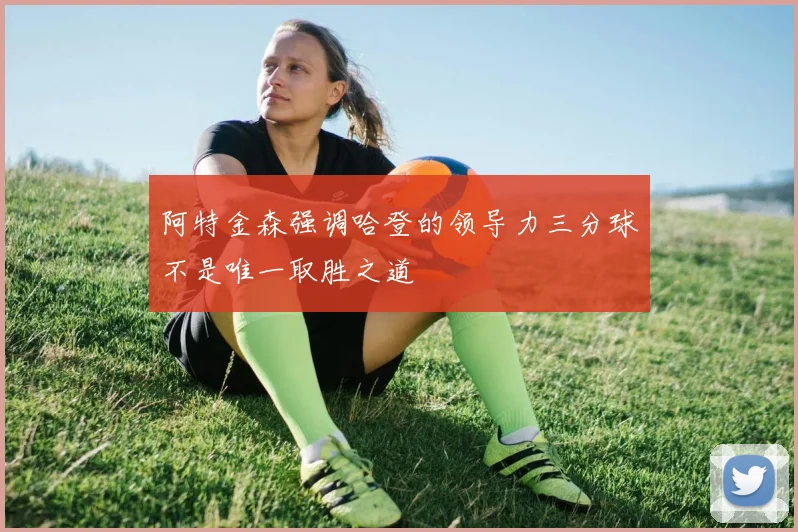 阿特金森强调哈登的领导力三分球不是唯一取胜之道