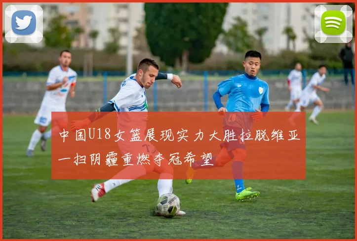 中国U18女篮展现实力大胜拉脱维亚一扫阴霾重燃夺冠希望