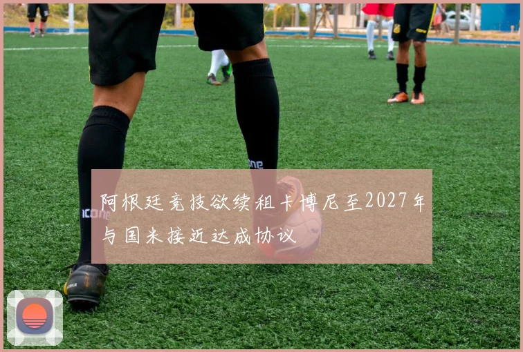 阿根廷竞技欲续租卡博尼至2027年与国米接近达成协议