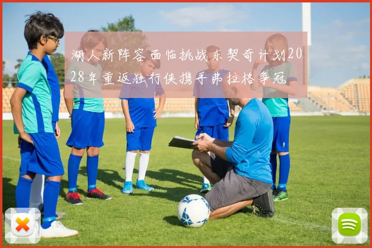 湖人新阵容面临挑战东契奇计划2028年重返独行侠携手弗拉格争冠