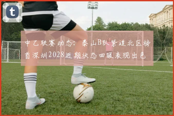 中乙联赛动态:泰山B队紧追北区榜首深圳2028近期状态回暖表现出色