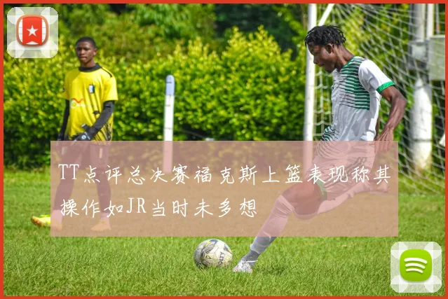 TT点评总决赛福克斯上篮表现称其操作如JR当时未多想