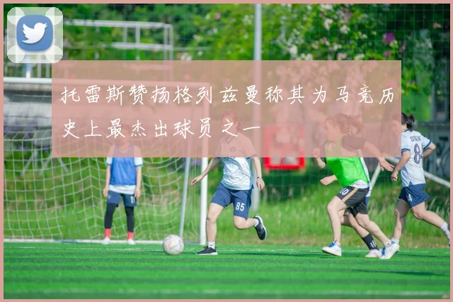 托雷斯赞扬格列兹曼称其为马竞历史上最杰出球员之一