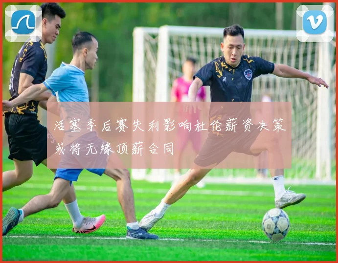 活塞季后赛失利影响杜伦薪资决策或将无缘顶薪合同