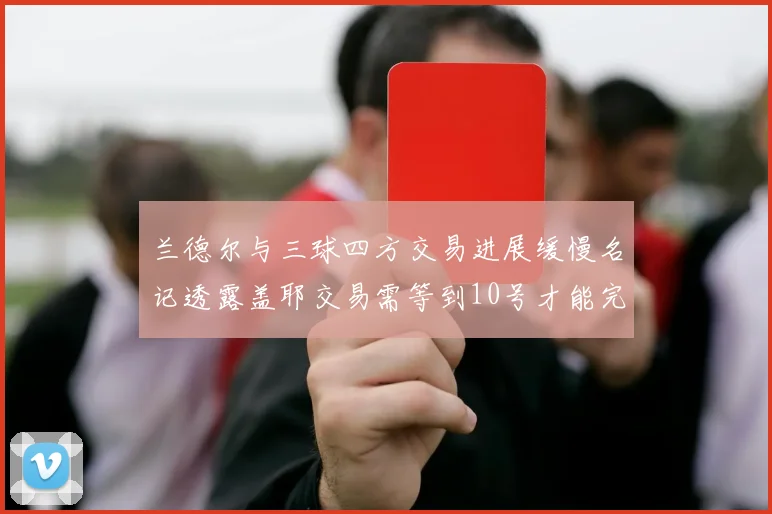兰德尔与三球四方交易进展缓慢名记透露盖耶交易需等到10号才能完成