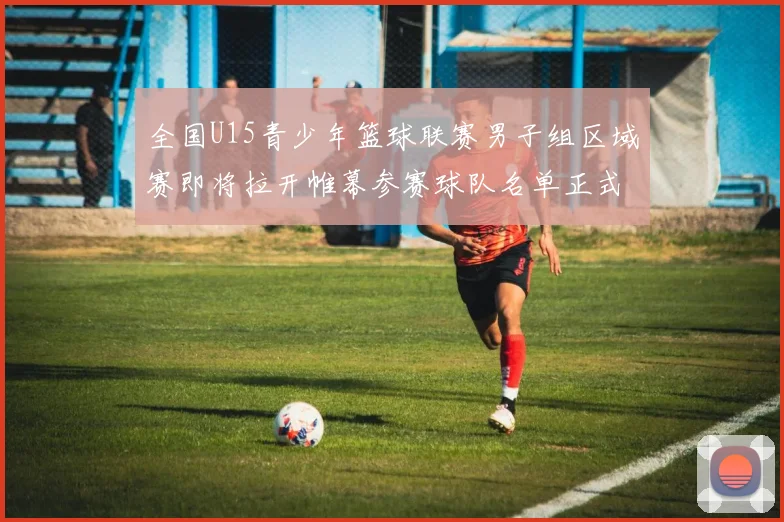 全国U15青少年篮球联赛男子组区域赛即将拉开帷幕参赛球队名单正式公布