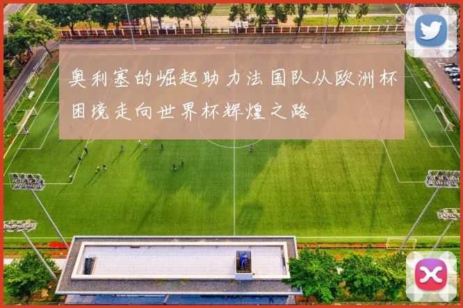 奥利塞的崛起助力法国队从欧洲杯困境走向世界杯辉煌之路