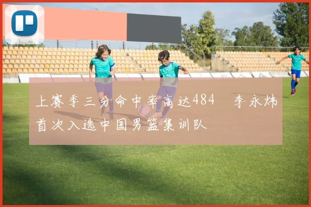 上赛季三分命中率高达484偰李永炜首次入选中国男篮集训队