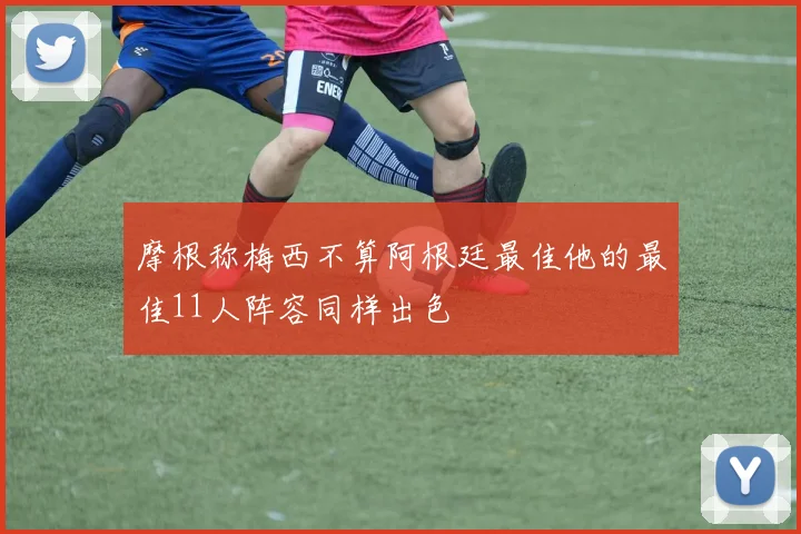 摩根称梅西不算阿根廷最佳他的最佳11人阵容同样出色